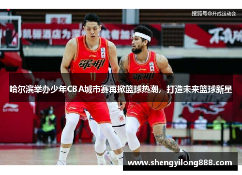 哈尔滨举办少年CBA城市赛再掀篮球热潮，打造未来篮球新星