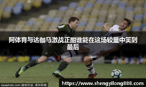 阿体育与达伽马激战正酣谁能在这场较量中笑到最后